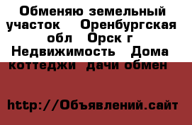 Обменяю земельный участок. - Оренбургская обл., Орск г. Недвижимость » Дома, коттеджи, дачи обмен   